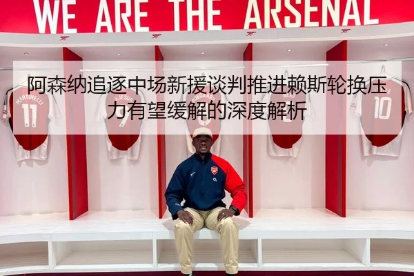 阿森纳追逐中场新援谈判推进赖斯轮换压力有望缓解的深度解析